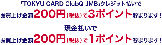 「TOKYU CARD ClubQ JMB」クレジット払いでお買上げ金額200円(税抜)で2ポイント加算！ 現金払いでお買上げ金額200円(税抜)で1ポイントを加算！